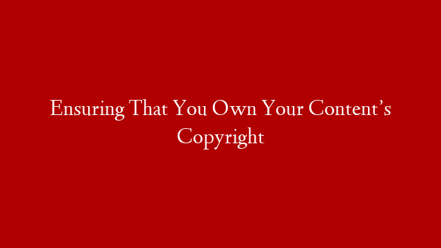 Ensuring That You Own Your Content’s Copyright