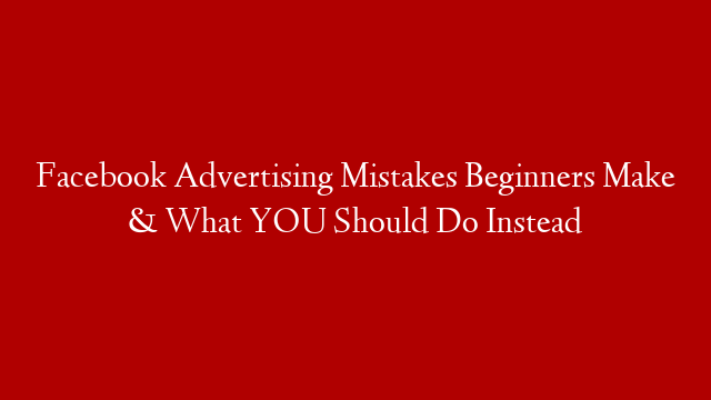 Facebook Advertising Mistakes Beginners Make & What YOU Should Do Instead