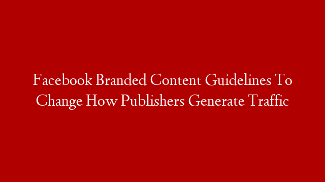 Facebook Branded Content Guidelines To Change How Publishers Generate Traffic