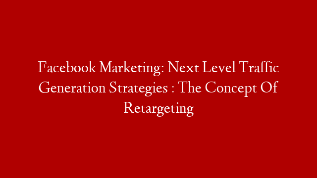 Facebook Marketing: Next Level Traffic Generation Strategies : The Concept Of Retargeting