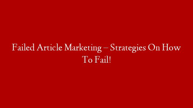 Failed Article Marketing – Strategies On How To Fail!