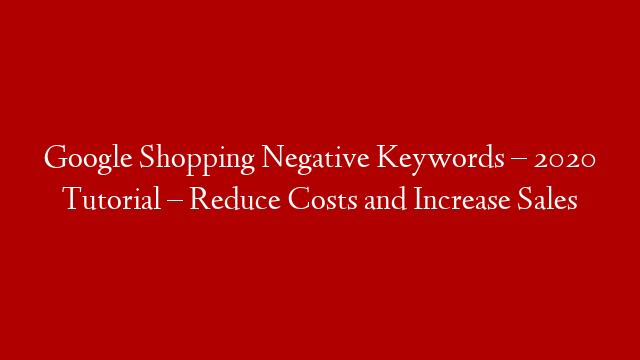 Google Shopping Negative Keywords – 2020 Tutorial – Reduce Costs and Increase Sales