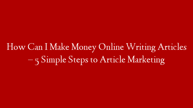 How Can I Make Money Online Writing Articles – 5 Simple Steps to Article Marketing