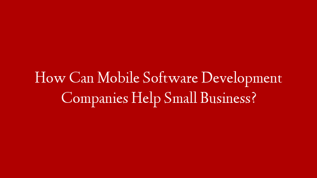 How Can Mobile Software Development Companies Help Small Business?