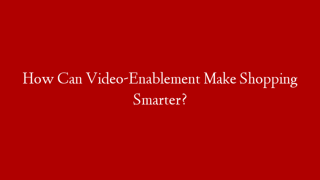 How Can Video-Enablement Make Shopping Smarter?