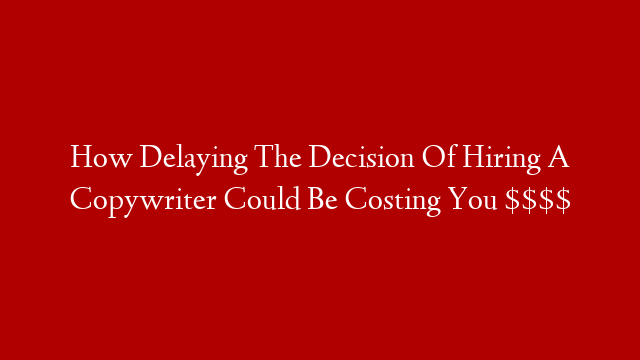 How Delaying The Decision Of Hiring A Copywriter Could Be Costing You $$$$