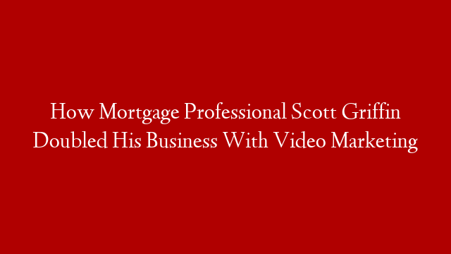 How Mortgage Professional Scott Griffin Doubled His Business With Video Marketing