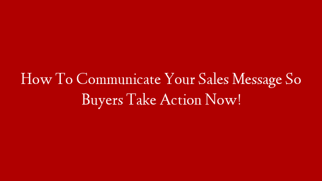 How To Communicate Your Sales Message So Buyers Take Action Now!