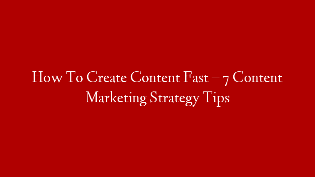 How To Create Content Fast – 7 Content Marketing Strategy Tips