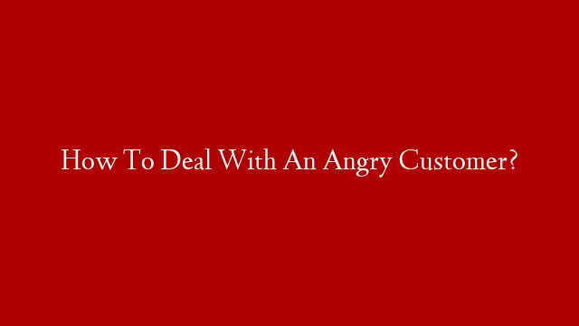 How To Deal With An Angry Customer?