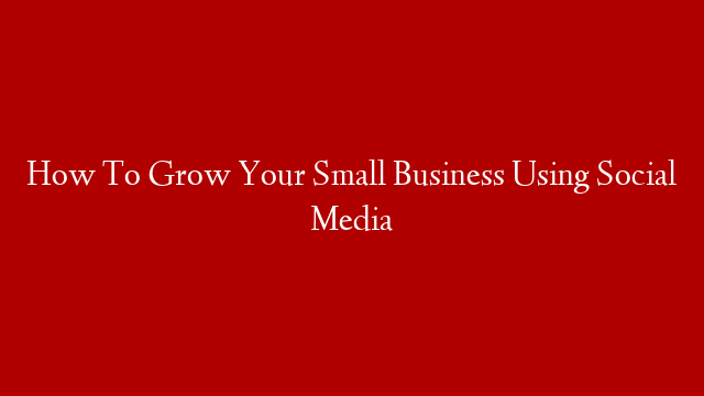 How To Grow Your Small Business Using Social Media