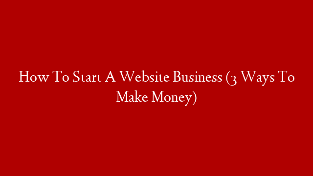 How To Start A Website Business (3 Ways To Make Money)