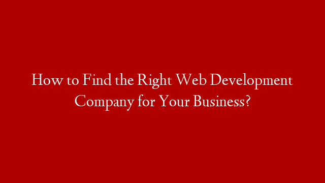 How to Find the Right Web Development Company for Your Business?