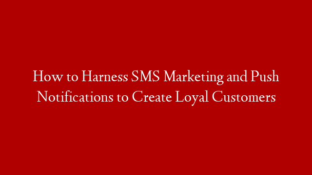 How to Harness SMS Marketing and Push Notifications to Create Loyal Customers