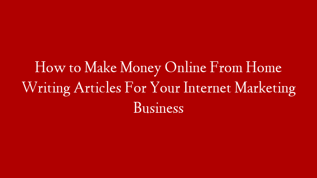 How to Make Money Online From Home Writing Articles For Your Internet Marketing Business