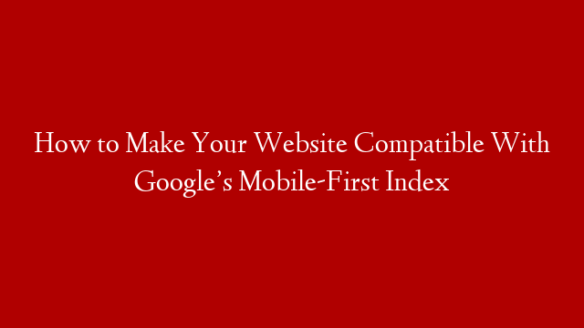 How to Make Your Website Compatible With Google’s Mobile-First Index