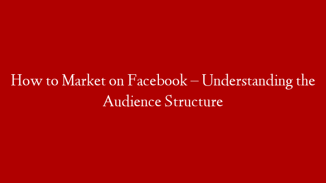 How to Market on Facebook – Understanding the Audience Structure