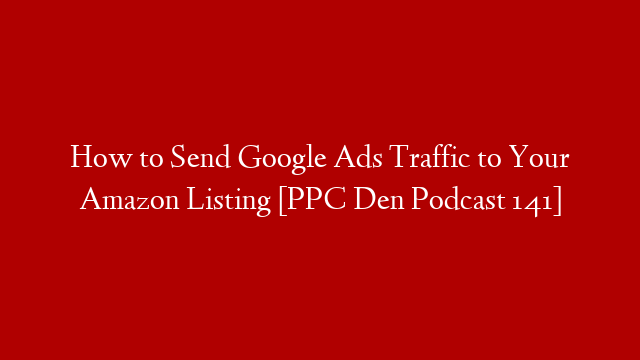 How to Send Google Ads Traffic to Your Amazon Listing [PPC Den Podcast 141]