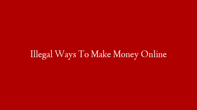 Illegal Ways To Make Money Online