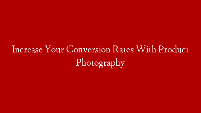 Increase Your Conversion Rates With Product Photography