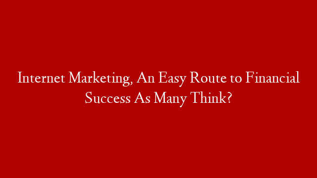 Internet Marketing, An Easy Route to Financial Success As Many Think?