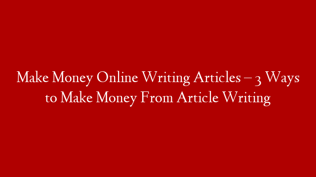 Make Money Online Writing Articles – 3 Ways to Make Money From Article Writing