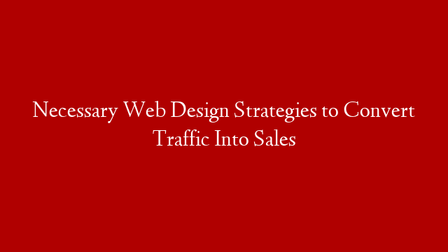 Necessary Web Design Strategies to Convert Traffic Into Sales