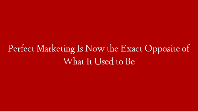 Perfect Marketing Is Now the Exact Opposite of What It Used to Be