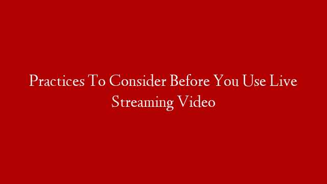 Practices To Consider Before You Use Live Streaming Video