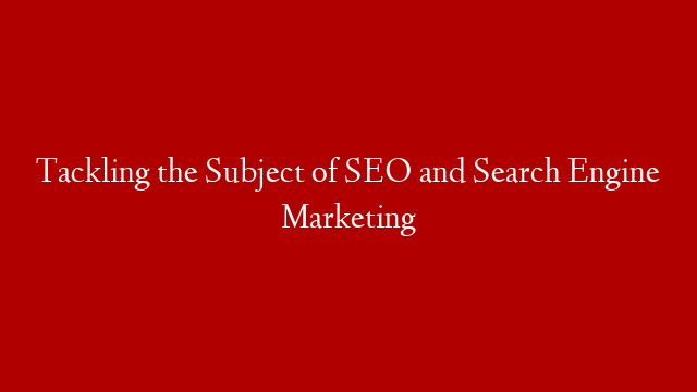 Tackling the Subject of SEO and Search Engine Marketing