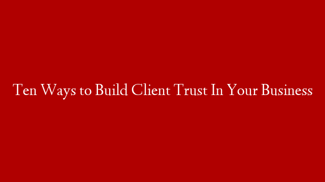 Ten Ways to Build Client Trust In Your Business