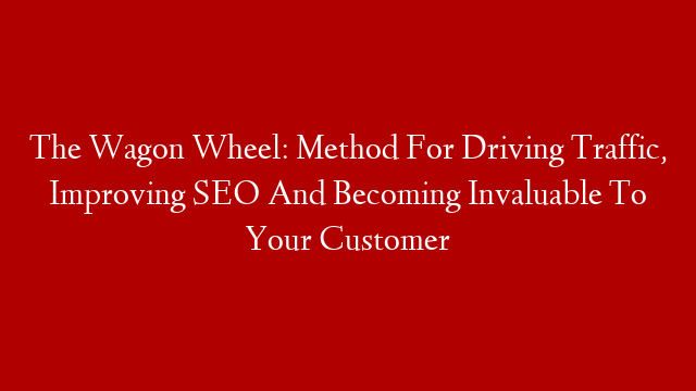 The Wagon Wheel: Method For Driving Traffic, Improving SEO And Becoming Invaluable To Your Customer