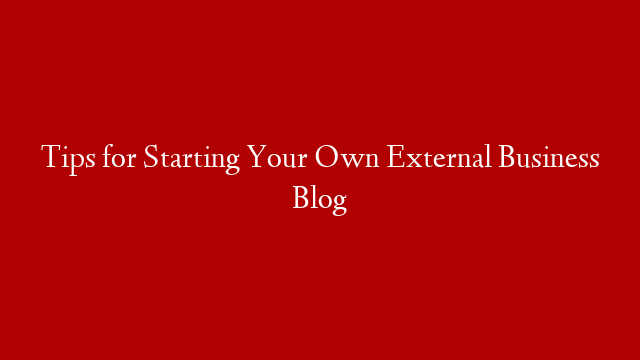 Tips for Starting Your Own External Business Blog