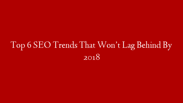 Top 6 SEO Trends That Won’t Lag Behind By 2018