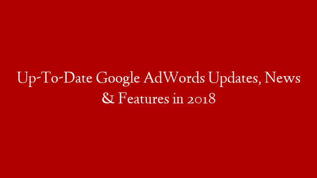 Up-To-Date Google AdWords Updates, News & Features in 2018
