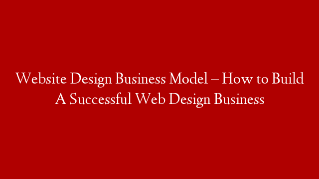 Website Design Business Model  – How to Build A Successful Web Design Business