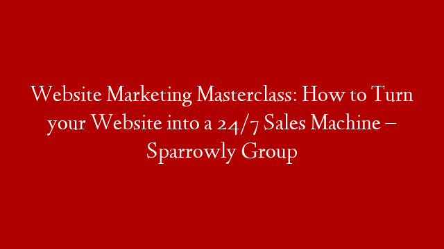 Website Marketing Masterclass: How to Turn your Website into a 24/7 Sales Machine – Sparrowly Group