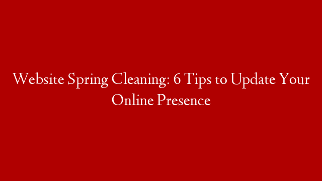 Website Spring Cleaning: 6 Tips to Update Your Online Presence