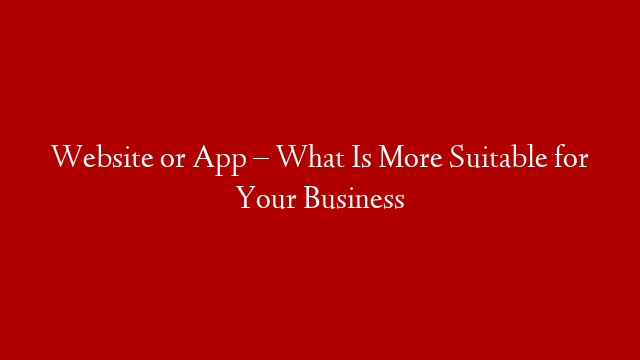 Website or App – What Is More Suitable for Your Business