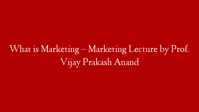 What is Marketing – Marketing Lecture by Prof. Vijay Prakash Anand