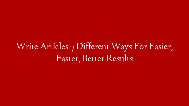 Write Articles 7 Different Ways For Easier, Faster, Better Results