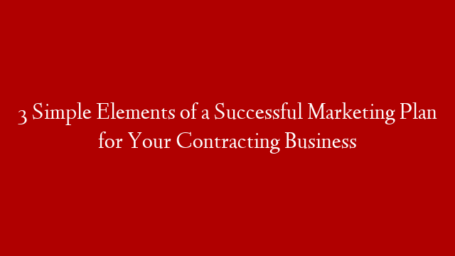 3 Simple Elements of a Successful Marketing Plan for Your Contracting Business