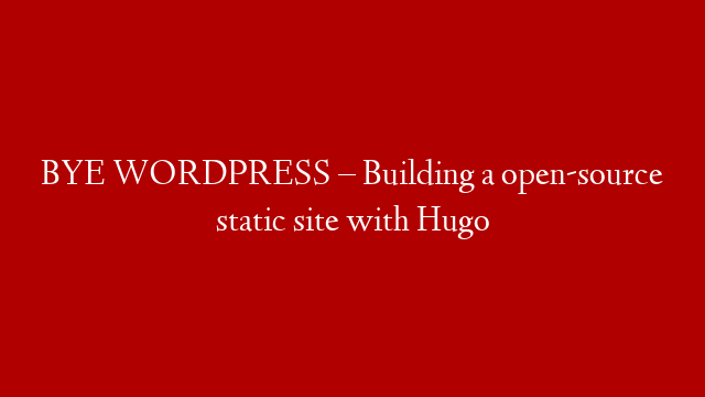 BYE WORDPRESS – Building a open-source static site with Hugo