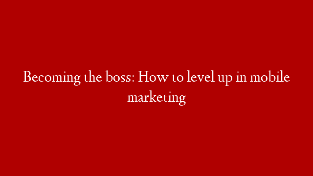 Becoming the boss: How to level up in mobile marketing