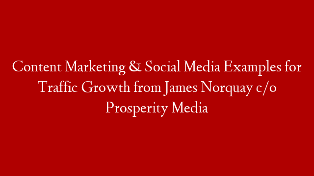 Content Marketing & Social Media Examples for Traffic Growth from James Norquay c/o Prosperity Media