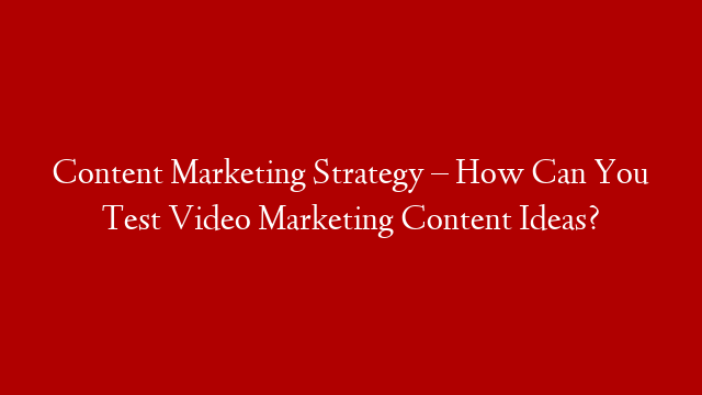 Content Marketing Strategy – How Can You Test Video Marketing Content Ideas?