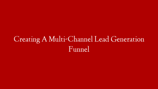 Creating A Multi-Channel Lead Generation Funnel