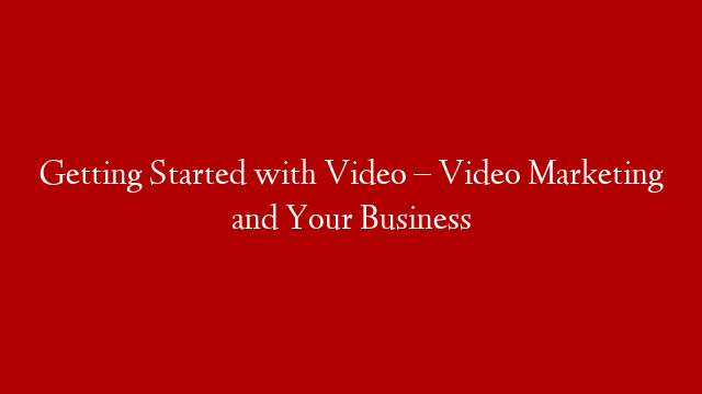 Getting Started with Video – Video Marketing and Your Business