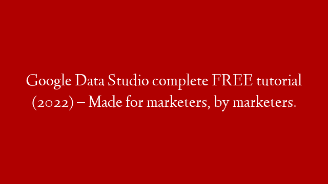 Google Data Studio complete FREE tutorial (2022) – Made for marketers, by marketers.