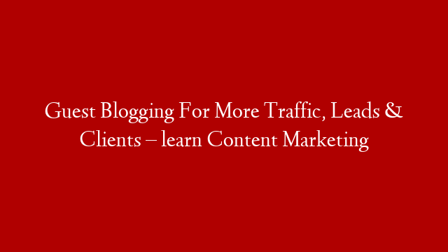 Guest Blogging For More Traffic, Leads & Clients – learn Content Marketing